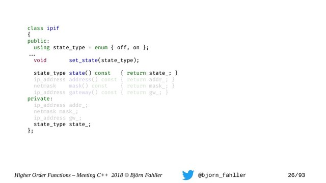 Higher Order Functions – Meeting C++ 2018 © Björn Fahller @bjorn_fahller 26/93
class ipif
{
public:
using state_type = enum { off, on };
==.
void set_state(state_type);
state_type state() const { return state_; }
ip_address address() const { return addr_; }
netmask mask() const { return mask_; }
ip_address gateway() const { return gw_; }
private:
ip_address addr_;
netmask mask_;
ip_address gw_;
state_type state_;
};

