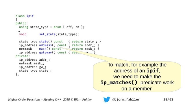 Higher Order Functions – Meeting C++ 2018 © Björn Fahller @bjorn_fahller 28/93
class ipif
{
public:
using state_type = enum { off, on };
==.
void set_state(state_type);
state_type state() const { return state_; }
ip_address address() const { return addr_; }
netmask mask() const { return mask_; }
ip_address gateway() const { return gw_; }
private:
ip_address addr_;
netmask mask_;
ip_address gw_;
state_type state_;
};
To match, for example the
address of an ipif,
we need to make the
ip_matches() predicate work
on a member.
