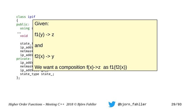 Higher Order Functions – Meeting C++ 2018 © Björn Fahller @bjorn_fahller 29/93
class ipif
{
public:
using state_type = enum { off, on };
==.
void set_state(state_type);
state_type state() const { return state_; }
ip_address address() const { return addr_; }
netmask mask() const { return mask_; }
ip_address gateway() const { return gw_; }
private:
ip_address addr_;
netmask mask_;
ip_address gw_;
state_type state_;
};
Given:
f1(y) -> z
and
f2(x) -> y
We want a composition f(x)->z as f1(f2(x))
