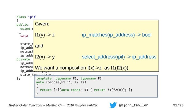 Higher Order Functions – Meeting C++ 2018 © Björn Fahller @bjorn_fahller 31/93
class ipif
{
public:
using state_type = enum { off, on };
==.
void set_state(state_type);
state_type state() const { return state_; }
ip_address address() const { return addr_; }
netmask mask() const { return mask_; }
ip_address gateway() const { return gw_; }
private:
ip_address addr_;
netmask mask_;
ip_address gw_;
state_type state_;
}; template 
auto compose(F1 f1, F2 f2)
{
return [=](auto const& x) { return f1(f2(x)); };
}
Given:
f1(y) -> z ip_matches(ip_address) -> bool
and
f2(x) -> y select_address(ipif) -> ip_address
We want a composition f(x)->z as f1(f2(x))
