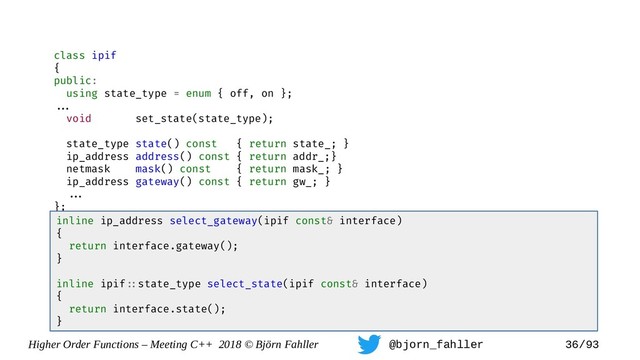 Higher Order Functions – Meeting C++ 2018 © Björn Fahller @bjorn_fahller 36/93
class ipif
{
public:
using state_type = enum { off, on };
==.
void set_state(state_type);
state_type state() const { return state_; }
ip_address address() const { return addr_;}
netmask mask() const { return mask_; }
ip_address gateway() const { return gw_; }
==.
};
inline ip_address select_gateway(ipif const& interface)
{
return interface.gateway();
}
inline ipif=:state_type select_state(ipif const& interface)
{
return interface.state();
}
