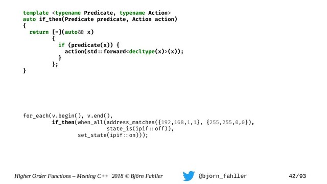 Higher Order Functions – Meeting C++ 2018 © Björn Fahller @bjorn_fahller 42/93
template 
auto if_then(Predicate predicate, Action action)
{
return [=](auto=& x)
{
if (predicate(x)) {
action(std=:forward(x));
}
};
}
for_each(v.begin(), v.end(),
if_then(when_all(address_matches({192,168,1,1}, {255,255,0,0}),
state_is(ipif=:off)),
set_state(ipif=:on)));

