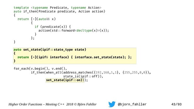 Higher Order Functions – Meeting C++ 2018 © Björn Fahller @bjorn_fahller 43/93
template 
auto if_then(Predicate predicate, Action action)
{
return [=](auto=& x)
{
if (predicate(x)) {
action(std=:forward(x));
}
};
}
auto set_state(ipif=:state_type state)
{
return [=](ipif& interface) { interface.set_state(state); };
}
for_each(v.begin(), v.end(),
if_then(when_all(address_matches({192,168,1,1}, {255,255,0,0}),
state_is(ipif=:off)),
set_state(ipif=:on)));
