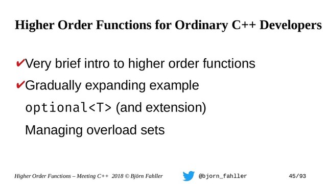 Higher Order Functions – Meeting C++ 2018 © Björn Fahller @bjorn_fahller 45/93
✔Very brief intro to higher order functions
✔Gradually expanding example
optional (and extension)
Managing overload sets
Higher Order Functions for Ordinary C++ Developers
