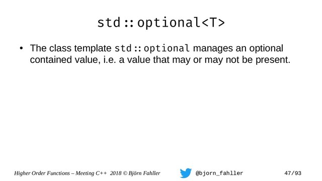 Higher Order Functions – Meeting C++ 2018 © Björn Fahller @bjorn_fahller 47/93
std=:optional
●
The class template std=:optional manages an optional
contained value, i.e. a value that may or may not be present.
