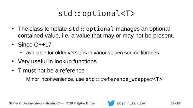 Higher Order Functions – Meeting C++ 2018 © Björn Fahller @bjorn_fahller 50/93
std=:optional
●
The class template std=:optional manages an optional
contained value, i.e. a value that may or may not be present.
●
Since C++17
– available for older versions in various open source libraries
●
Very useful in lookup functions
●
T must not be a reference
– Minor inconvenience, use std=:reference_wrapper
