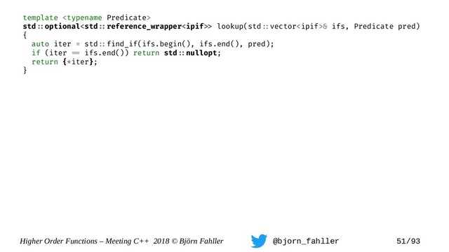 Higher Order Functions – Meeting C++ 2018 © Björn Fahller @bjorn_fahller 51/93
template 
std=:optional lookup(std=:vector& ifs, Predicate pred)
{
auto iter = std=:find_if(ifs.begin(), ifs.end(), pred);
if (iter == ifs.end()) return std=:nullopt;
return {*iter};
}
