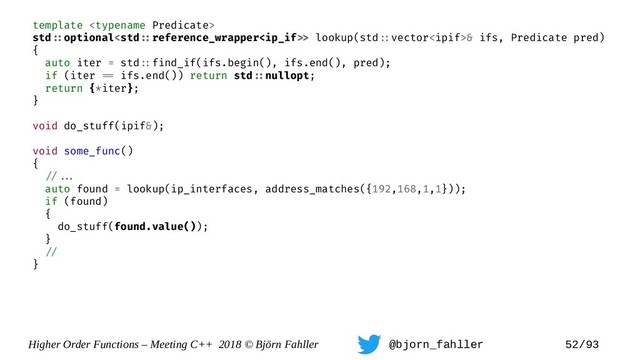Higher Order Functions – Meeting C++ 2018 © Björn Fahller @bjorn_fahller 52/93
template 
std=:optional lookup(std=:vector& ifs, Predicate pred)
{
auto iter = std=:find_if(ifs.begin(), ifs.end(), pred);
if (iter == ifs.end()) return std=:nullopt;
return {*iter};
}
void do_stuff(ipif&);
void some_func()
{
=/==.
auto found = lookup(ip_interfaces, address_matches({192,168,1,1}));
if (found)
{
do_stuff(found.value());
}
=/
}
