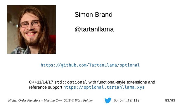 Higher Order Functions – Meeting C++ 2018 © Björn Fahller @bjorn_fahller 53/93
Simon Brand
@tartanllama
https:=/github.com/TartanLlama/optional
C++11/14/17 std=:optional with functional-style extensions and
reference support https:=/optional.tartanllama.xyz
