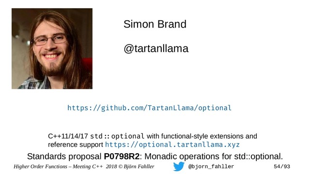 Higher Order Functions – Meeting C++ 2018 © Björn Fahller @bjorn_fahller 54/93
Simon Brand
@tartanllama
https:=/github.com/TartanLlama/optional
C++11/14/17 std=:optional with functional-style extensions and
reference support https:=/optional.tartanllama.xyz
Standards proposal P0798R2: Monadic operations for std::optional.
