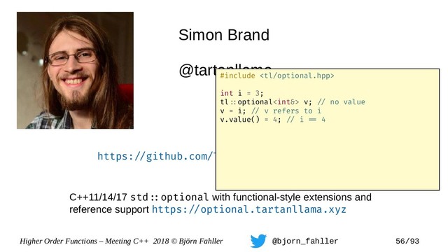 Higher Order Functions – Meeting C++ 2018 © Björn Fahller @bjorn_fahller 56/93
Simon Brand
@tartanllama
https:=/github.com/TartanLlama/optional
C++11/14/17 std=:optional with functional-style extensions and
reference support https:=/optional.tartanllama.xyz
#include 
int i = 3;
tl=:optional v; =/ no value
v = i; =/ v refers to i
v.value() = 4; =/ i == 4
