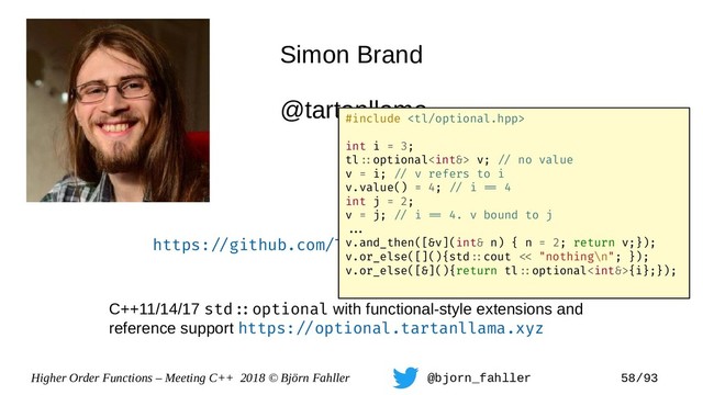 Higher Order Functions – Meeting C++ 2018 © Björn Fahller @bjorn_fahller 58/93
Simon Brand
@tartanllama
https:=/github.com/TartanLlama/optional
C++11/14/17 std=:optional with functional-style extensions and
reference support https:=/optional.tartanllama.xyz
#include 
int i = 3;
tl=:optional v; =/ no value
v = i; =/ v refers to i
v.value() = 4; =/ i == 4
int j = 2;
v = j; =/ i == 4. v bound to j
==.
v.and_then([&v](int& n) { n = 2; return v;});
v.or_else([](){std=:cout =< "nothing\n"; });
v.or_else([&](){return tl=:optional{i};});
