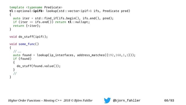 Higher Order Functions – Meeting C++ 2018 © Björn Fahller @bjorn_fahller 60/93
template 
tl=:optional lookup(std=:vector& ifs, Predicate pred)
{
auto iter = std=:find_if(ifs.begin(), ifs.end(), pred);
if (iter == ifs.end()) return tl=:nullopt;
return {*iter};
}
void do_stuff(ipif&);
void some_func()
{
=/==.
auto found = lookup(ip_interfaces, address_matches({192,168,1,1}));
if (found)
{
do_stuff(found.value());
}
=/
}
