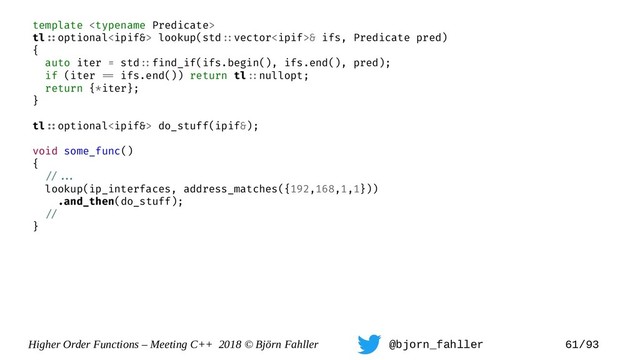 Higher Order Functions – Meeting C++ 2018 © Björn Fahller @bjorn_fahller 61/93
template 
tl=:optional lookup(std=:vector& ifs, Predicate pred)
{
auto iter = std=:find_if(ifs.begin(), ifs.end(), pred);
if (iter == ifs.end()) return tl=:nullopt;
return {*iter};
}
tl=:optional do_stuff(ipif&);
void some_func()
{
=/==.
lookup(ip_interfaces, address_matches({192,168,1,1}))
.and_then(do_stuff);
=/
}
