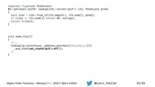 Higher Order Functions – Meeting C++ 2018 © Björn Fahller @bjorn_fahller 62/93
template 
tl=:optional lookup(std=:vector& ifs, Predicate pred)
{
auto iter = std=:find_if(ifs.begin(), ifs.end(), pred);
if (iter == ifs.end()) return tl=:nullopt;
return {*iter};
}
void some_func()
{
=/==.
lookup(ip_interfaces, address_matches({192,168,1,1}))
.and_then(set_state(ipif=:off));
=/
}
