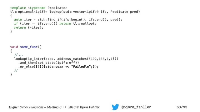 Higher Order Functions – Meeting C++ 2018 © Björn Fahller @bjorn_fahller 63/93
template 
tl=:optional lookup(std=:vector& ifs, Predicate pred)
{
auto iter = std=:find_if(ifs.begin(), ifs.end(), pred);
if (iter == ifs.end()) return tl=:nullopt;
return {*iter};
}
void some_func()
{
=/==.
lookup(ip_interfaces, address_matches({192,168,1,1}))
.and_then(set_state(ipif=:off))
.or_else([](){std=:cerr =< “Failed\n”;});
=/
}
