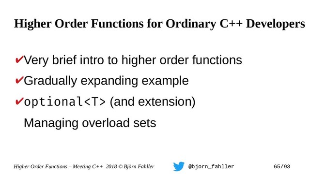 Higher Order Functions – Meeting C++ 2018 © Björn Fahller @bjorn_fahller 65/93
✔Very brief intro to higher order functions
✔Gradually expanding example
✔optional (and extension)
Managing overload sets
Higher Order Functions for Ordinary C++ Developers
