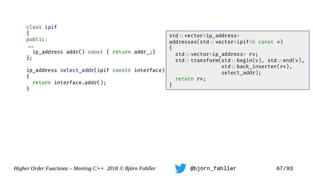 Higher Order Functions – Meeting C++ 2018 © Björn Fahller @bjorn_fahller 67/93
class ipif
{
public:
==.
ip_address addr() const { return addr_;}
};
ip_address select_addr(ipif const& interface)
{
return interface.addr();
}
std=:vector
addresses(std=:vector& const v)
{
std=:vector rv;
std=:transform(std=:begin(v), std=:end(v),
std=:back_inserter(rv),
select_addr);
return rv;
}

