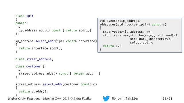 Higher Order Functions – Meeting C++ 2018 © Björn Fahller @bjorn_fahller 68/93
class ipif
{
public:
==.
ip_address addr() const { return addr_;}
};
ip_address select_addr(ipif const& interface)
{
return interface.addr();
}
class street_address;
class customer {
==.
street_address addr() const { return addr_; }
};
street_address select_addr(customer const& c)
{
return c.addr();
}
std=:vector
addresses(std=:vector& const v)
{
std=:vector rv;
std=:transform(std=:begin(v), std=:end(v),
std=:back_inserter(rv),
select_addr);
return rv;
}
