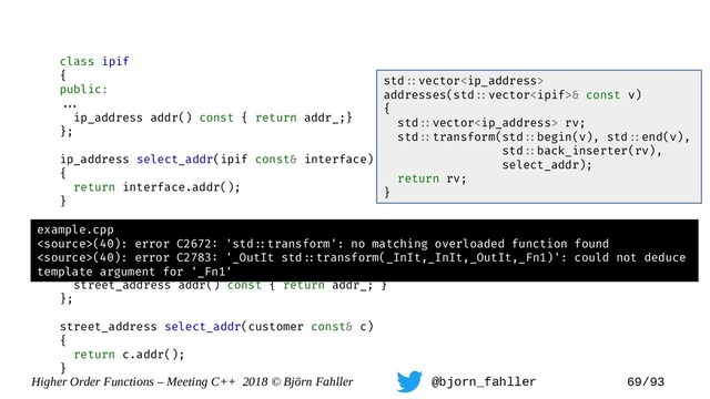 Higher Order Functions – Meeting C++ 2018 © Björn Fahller @bjorn_fahller 69/93
class ipif
{
public:
==.
ip_address addr() const { return addr_;}
};
ip_address select_addr(ipif const& interface)
{
return interface.addr();
}
class street_address;
class customer {
==.
street_address addr() const { return addr_; }
};
street_address select_addr(customer const& c)
{
return c.addr();
}
std=:vector
addresses(std=:vector& const v)
{
std=:vector rv;
std=:transform(std=:begin(v), std=:end(v),
std=:back_inserter(rv),
select_addr);
return rv;
}
example.cpp
(40): error C2672: 'std=:transform': no matching overloaded function found
(40): error C2783: '_OutIt std=:transform(_InIt,_InIt,_OutIt,_Fn1)': could not deduce
template argument for '_Fn1'
