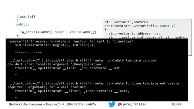 Higher Order Functions – Meeting C++ 2018 © Björn Fahller @bjorn_fahller 70/93
class ipif
{
public:
==.
ip_address addr() const { return addr_;}
};
ip_address select_addr(ipif const& interface)
{
return interface.addr();
}
class street_address;
class customer {
==.
street_address addr() const { return addr_; }
};
street_address select_addr(customer const& c)
{
return c.addr();
}
std=:vector
addresses(std=:vector& const v)
{
std=:vector rv;
std=:transform(std=:begin(v), std=:end(v),
std=:back_inserter(rv),
select_addr);
return rv;
}
:38:5: error: no matching function for call to 'transform'
std=:transform(std=:begin(v), std=:end(v),
^~~~~~~~~~~~~~
==./include/c=+/7.2.0/bits/stl_algo.h:4295:5: note: candidate template ignored:
couldn't infer template argument '_UnaryOperation'
transform(_InputIterator =_first, _InputIterator =_last,
^
==./include/c=+/7.2.0/bits/stl_algo.h:4332:5: note: candidate function template not viable:
requires 5 arguments, but 4 were provided
transform(_InputIterator1 =_first1, _InputIterator1 =_last1,
^
