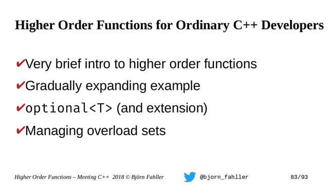 Higher Order Functions – Meeting C++ 2018 © Björn Fahller @bjorn_fahller 83/93
✔Very brief intro to higher order functions
✔Gradually expanding example
✔optional (and extension)
✔Managing overload sets
Higher Order Functions for Ordinary C++ Developers
