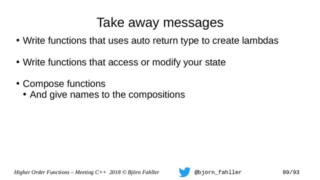 Higher Order Functions – Meeting C++ 2018 © Björn Fahller @bjorn_fahller 89/93
Take away messages
●
Write functions that uses auto return type to create lambdas
●
Write functions that access or modify your state
●
Compose functions
●
And give names to the compositions
