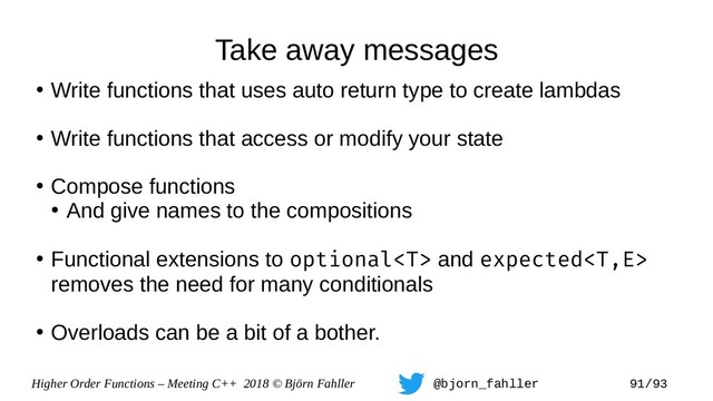 Higher Order Functions – Meeting C++ 2018 © Björn Fahller @bjorn_fahller 91/93
Take away messages
●
Write functions that uses auto return type to create lambdas
●
Write functions that access or modify your state
●
Compose functions
●
And give names to the compositions
●
Functional extensions to optional and expected
removes the need for many conditionals
●
Overloads can be a bit of a bother.
