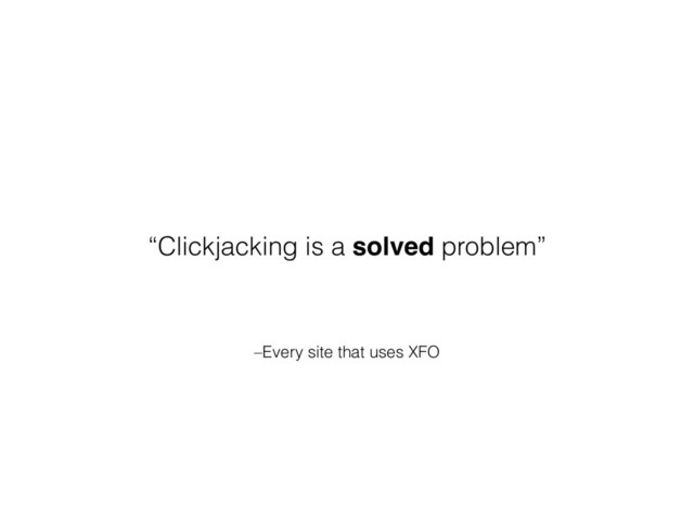 –Every site that uses XFO
“Clickjacking is a solved problem”
