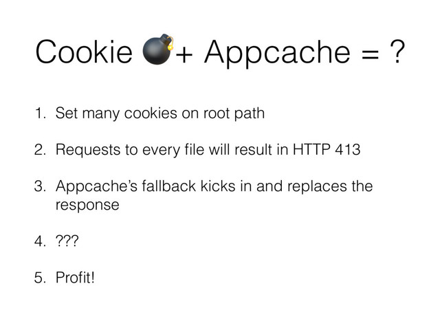 Cookie '+ Appcache = ?
1. Set many cookies on root path
2. Requests to every ﬁle will result in HTTP 413
3. Appcache’s fallback kicks in and replaces the
response
4. ???
5. Proﬁt!
