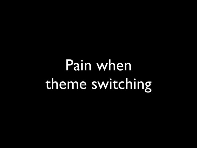 Pain when
theme switching
