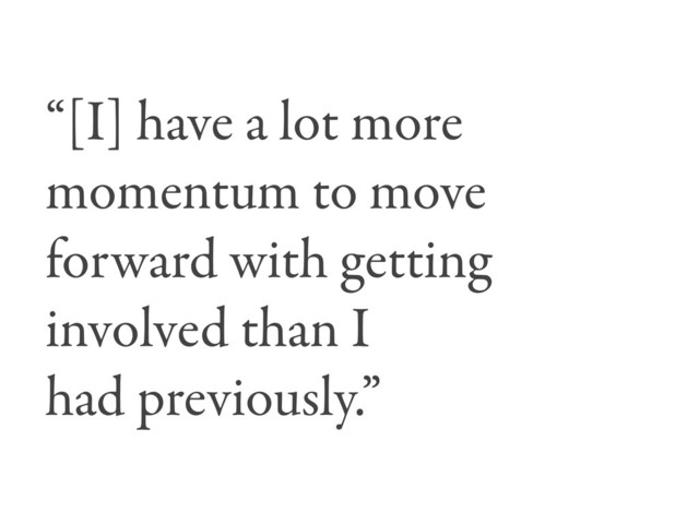 “[I] have a lot more
momentum to move
forward with getting
involved than I
had previously.”
