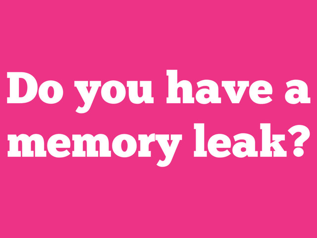 Do you have a
memory leak?
