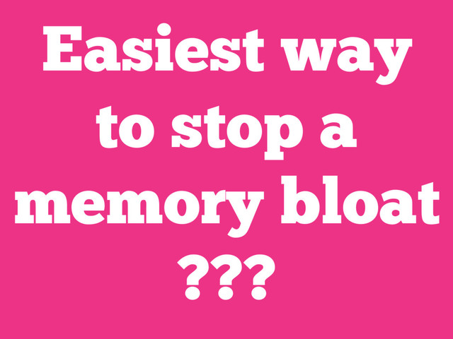 Easiest way
to stop a
memory bloat
???
