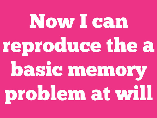 Now I can
reproduce the a
basic memory
problem at will
