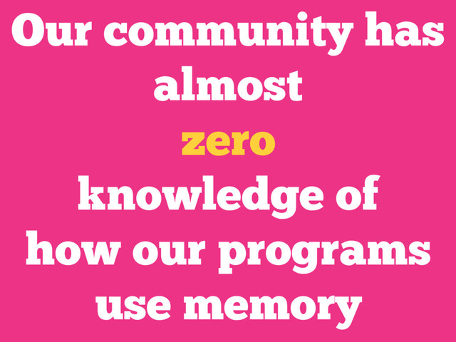 Our community has
almost
zero
knowledge of
how our programs
use memory
