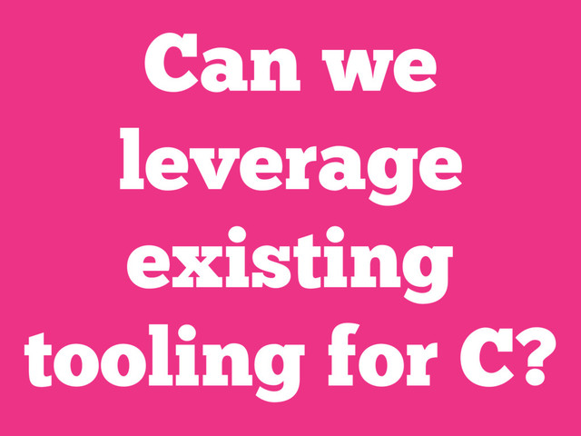 Can we
leverage
existing
tooling for C?
