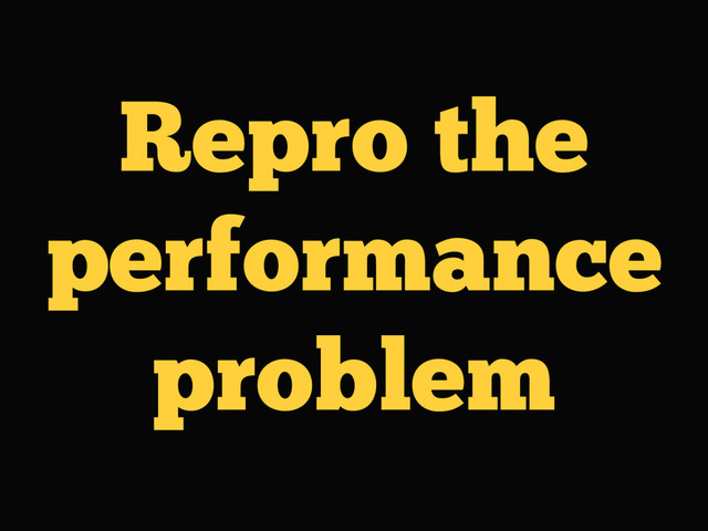 Repro the
performance
problem
