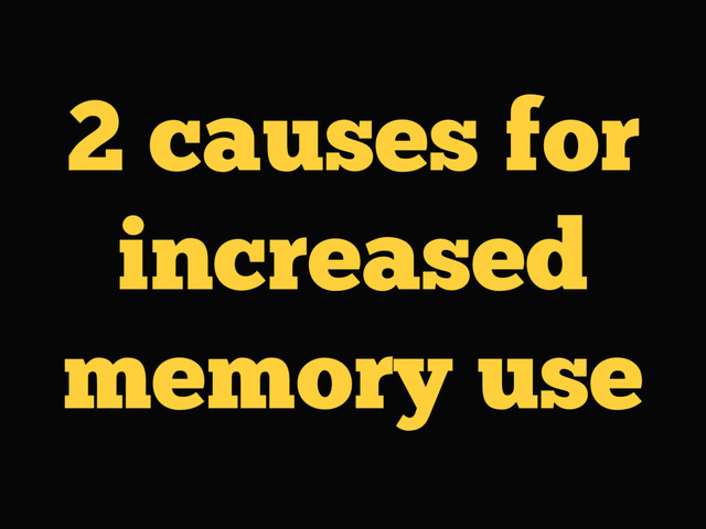 2 causes for
increased
memory use
