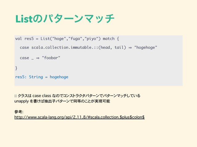 :: クラスは case class なのでコンストラクタパターンでパターンマッチしている
unapply を書けば抽出子パターンで同等のことが実現可能
参考:
http://www.scala-lang.org/api/2.11.8/#scala.collection.$plus$colon$
ListͷύλʔϯϚον
val res5 = List("hoge","fuga","piyo") match {
case scala.collection.immutable.::(head, tail) 㱺 "hogehoge"
case _ 㱺 "foobar"
}
res5: String = hogehoge
