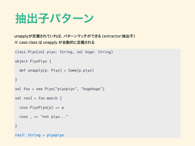 நग़ࢠύλʔϯ
class Piyo(val piyo: String, val hoge: String)
object PiyoPiyo {
def unapply(p: Piyo) = Some(p.piyo)
}
val foo = new Piyo("piyopiyo", "hogehoge")
val res3 = foo match {
case PiyoPiyo(p) => p
case _ => "not piyo..."
}
res3: String = piyopiyo
unapplyが定義されていれば、パターンマッチができる (extractor:抽出子)
※ case class は unapply が自動的に定義される

