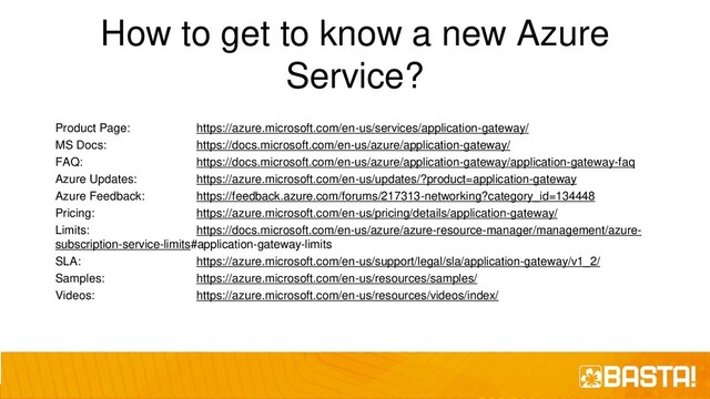 How to get to know a new Azure
Service?
Product Page: https://azure.microsoft.com/en-us/services/application-gateway/
MS Docs: https://docs.microsoft.com/en-us/azure/application-gateway/
FAQ: https://docs.microsoft.com/en-us/azure/application-gateway/application-gateway-faq
Azure Updates: https://azure.microsoft.com/en-us/updates/?product=application-gateway
Azure Feedback: https://feedback.azure.com/forums/217313-networking?category_id=134448
Pricing: https://azure.microsoft.com/en-us/pricing/details/application-gateway/
Limits: https://docs.microsoft.com/en-us/azure/azure-resource-manager/management/azure-
subscription-service-limits#application-gateway-limits
SLA: https://azure.microsoft.com/en-us/support/legal/sla/application-gateway/v1_2/
Samples: https://azure.microsoft.com/en-us/resources/samples/
Videos: https://azure.microsoft.com/en-us/resources/videos/index/
