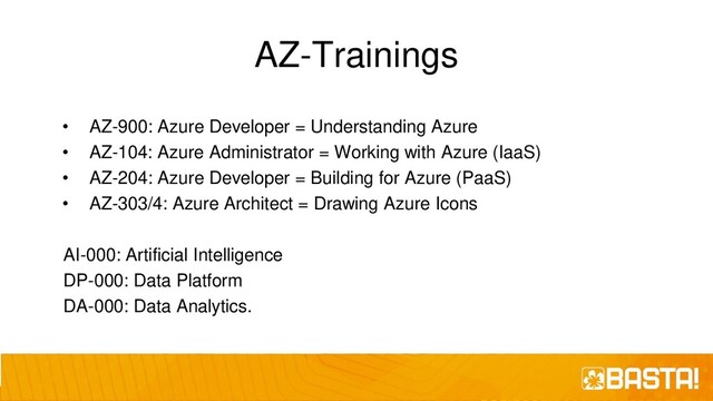 AZ-Trainings
• AZ-900: Azure Developer = Understanding Azure
• AZ-104: Azure Administrator = Working with Azure (IaaS)
• AZ-204: Azure Developer = Building for Azure (PaaS)
• AZ-303/4: Azure Architect = Drawing Azure Icons
AI-000: Artificial Intelligence
DP-000: Data Platform
DA-000: Data Analytics.
