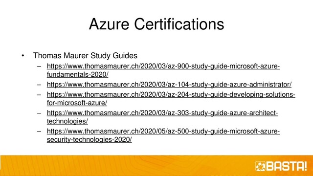 Azure Certifications
• Thomas Maurer Study Guides
– https://www.thomasmaurer.ch/2020/03/az-900-study-guide-microsoft-azure-
fundamentals-2020/
– https://www.thomasmaurer.ch/2020/03/az-104-study-guide-azure-administrator/
– https://www.thomasmaurer.ch/2020/03/az-204-study-guide-developing-solutions-
for-microsoft-azure/
– https://www.thomasmaurer.ch/2020/03/az-303-study-guide-azure-architect-
technologies/
– https://www.thomasmaurer.ch/2020/05/az-500-study-guide-microsoft-azure-
security-technologies-2020/
