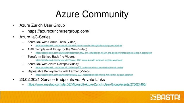 Azure Community
• Azure Zurich User Group
– https://azurezurichusergroup.com/
• Azure IaC-Series
– Azure IaC with Github Tools (Video):
• https://speakerdeck.com/azurezurich/october-2020-azure-iac-with-github-tools-by-manuel-sidler
– ARM Templates & Bicep for the Win (Video):
• https://speakerdeck.com/azurezurich/december-2020-arm-template-for-the-win-and-bicep-by-marcel-zehner-video-in-description
– Terraform Strikes Back (no Video):
• https://speakerdeck.com/azurezurich/january-2021-azure-iac-with-terraform-by-jonas-wanninger
– Azure IaC with Azure Devops (Video):
• https://speakerdeck.com/azurezurich/february-2021-azure-iac-with-azure-devops-by-marc-muller
– Repeatable Deployments with Farmer (Video):
• https://speakerdeck.com/azurezurich/february-2021-repeatable-deployments-with-farmer-by-isaac-abraham
• 23.02.2021 Service Endpoints vs. Private Links
– https://www.meetup.com/de-DE/Microsoft-Azure-Zurich-User-Group/events/275024495/
