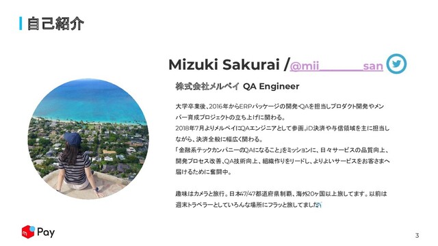 3
自己紹介
株式会社メルペイ QA Engineer
Mizuki Sakurai /@mii________san
大学卒業後、2016年からERPパッケージの開発・QAを担当しプロダクト開発やメン
バー育成プロジェクトの立ち上げに関わる。
2018年7月よりメルペイにQAエンジニアとして参画。
iD決済や与信領域を主に担当し
ながら、決済全般に幅広く関わる。
「金融系テックカンパニーの
QAになること」をミッションに、日々サービスの品質向上、
開発プロセス改善、
QA技術向上、組織作りをリードし、よりよいサービスをお客さまへ
届けるために奮闘中。
趣味はカメラと旅行。日本
47/47都道府県制覇、海外
20ヶ国以上旅してます。以前は
週末トラベラーとしていろんな場所にフラッと旅してました
✈
