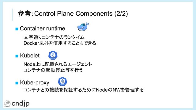 ■ Container runtime
■ Kubelet
■ Kube-proxy
文字通りコンテナのランタイム
Docker以外を使用することもできる
Node上に配置されるエージェント
コンテナの起動停止等を行う
コンテナとの接続を保証するためにNodeのNWを管理する
参考：Control Plane Components (2/2)
