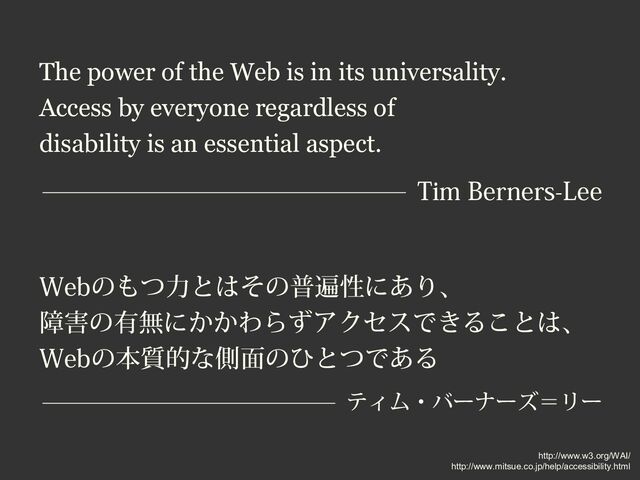 The power of the Web is in its universality.
Access by everyone regardless of
disability is an essential aspect.
Tim Berners-Lee
Webのもつ力とはその普遍性にあり、
障害の有無にかかわらずアクセスできることは、
Webの本質的な側面のひとつである
ティム・バーナーズ＝リー
http://www.w3.org/WAI/
http://www.mitsue.co.jp/help/accessibility.html
