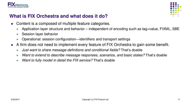 What is FIX Orchestra and what does it do?
 Content is a composed of multiple feature categories.
 Application layer structure and behavior – independent of encoding such as tag=value, FIXML, SBE
 Session layer behavior
 Operational: session configuration—identifiers and transport settings
 A firm does not need to implement every feature of FIX Orchestra to gain some benefit.
 Just want to share message definitions and conditional fields? That’s doable
 Want to extend to describe message responses, scenarios, and basic states? That’s doable
 Want to fully model in detail the FIX service? That’s doable
6/30/2017 Copyright (c) FIX Protocol Ltd. 11
